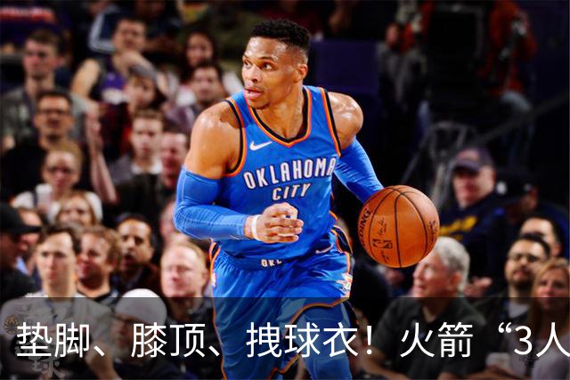 垫脚、膝顶、拽球衣！火箭“3人”均险受伤，他真是顶级恶汉