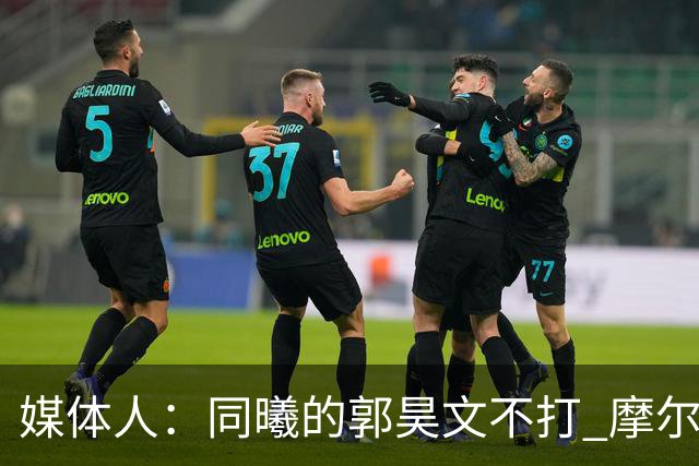 媒体人：同曦的郭昊文不打 摩尔拉伤轮休 青岛大概率会结束三连败