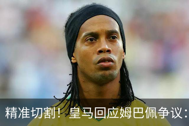 精准切割！皇马回应姆巴佩争议：仅代表个人，俱乐部对华合作照常