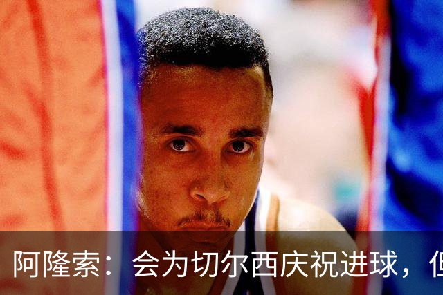 阿隆索：会为切尔西庆祝进球，但尊重利物浦